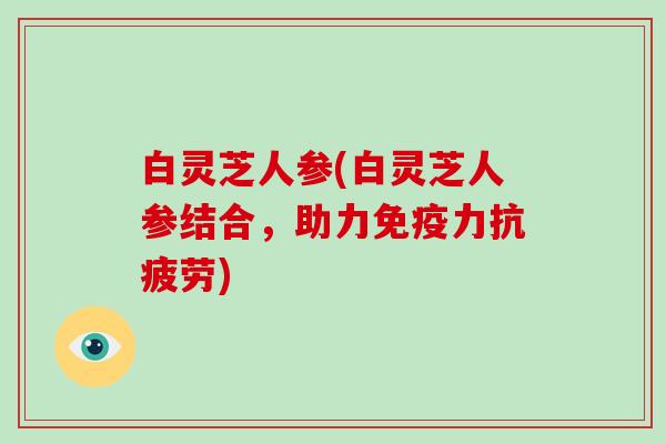白灵芝人参(白灵芝人参结合,助力免疫力) 白灵芝人参(白灵芝人参结合,助力免疫力)