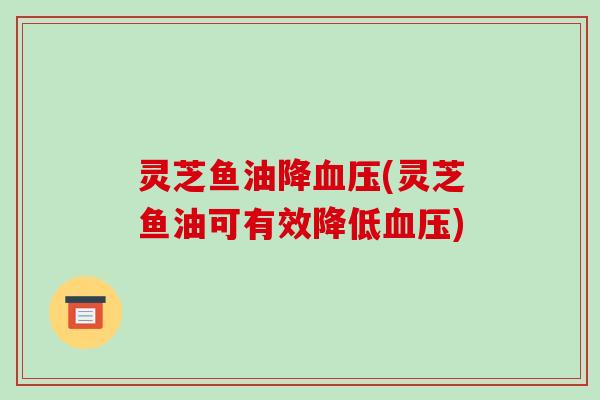 灵芝鱼油降(灵芝鱼油可有效降低)