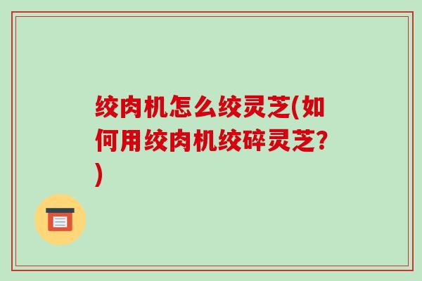绞肉机怎么绞灵芝(如何用绞肉机绞碎灵芝?) 绞肉机怎么绞灵芝(如何用绞肉机绞碎灵芝?)