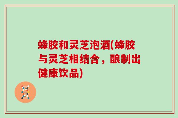蜂胶和灵芝泡酒(蜂胶与灵芝相结合,酿制出健康饮品) 蜂胶和灵芝泡酒(蜂胶与灵芝相结合,酿制出健康饮品)