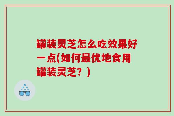 罐装灵芝怎么吃效果好一点(如何优地食用罐装灵芝?) 罐装灵芝怎么吃效果好一点(如何优地食用罐装灵芝?)
