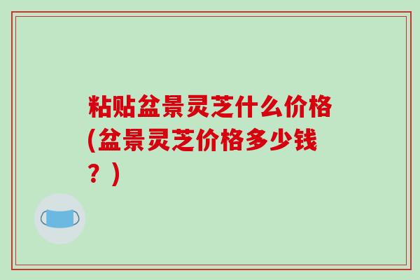 粘贴盆景灵芝什么价格(盆景灵芝价格多少钱?) 粘贴盆景灵芝什么价格(盆景灵芝价格多少钱?)
