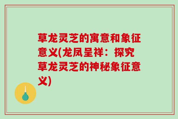草龙灵芝的寓意和象征意义(龙凤呈祥:探究草龙灵芝的神秘象征意义) 草龙灵芝的寓意和象征意义(龙凤呈祥:探究草龙灵芝的神秘象征意义)