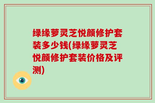 绿缘萝灵芝悦颜修护套装多少钱(绿缘萝灵芝悦颜修护套装价格及评测)