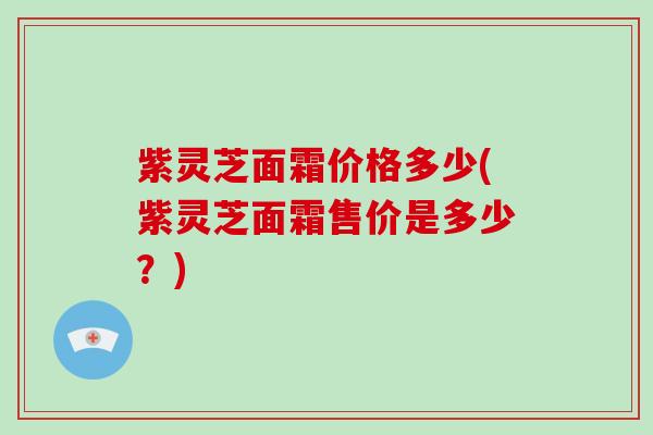 紫灵芝面霜价格多少(紫灵芝面霜售价是多少？)