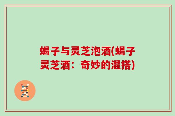 蝎子与灵芝泡酒(蝎子灵芝酒：奇妙的混搭)