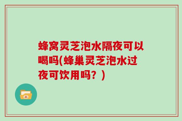 蜂窝灵芝泡水隔夜可以喝吗(蜂巢灵芝泡水过夜可饮用吗？)