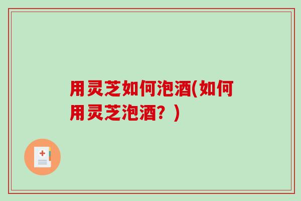 用灵芝如何泡酒(如何用灵芝泡酒？)