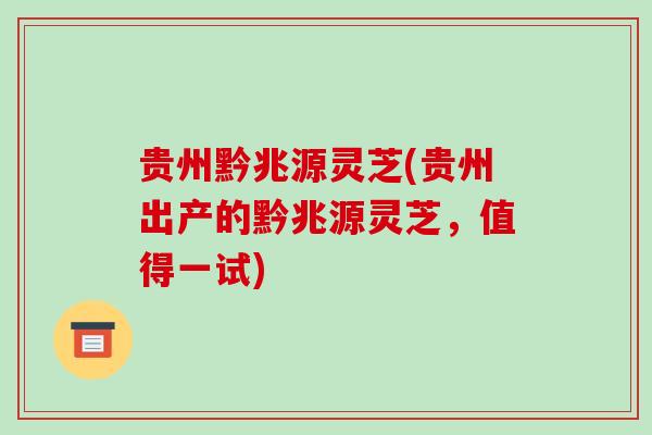 贵州黔兆源灵芝(贵州出产的黔兆源灵芝，值得一试)