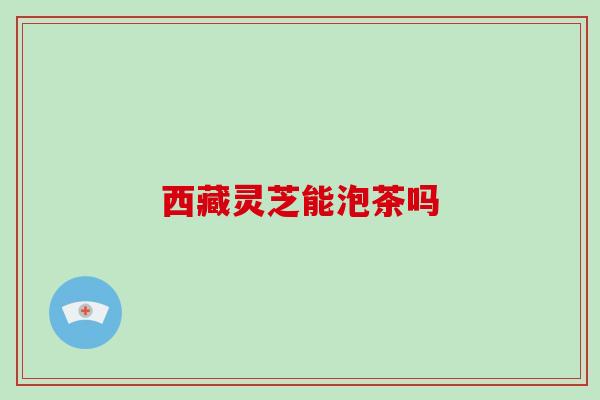 西藏灵芝能泡茶吗 西藏灵芝能泡茶吗