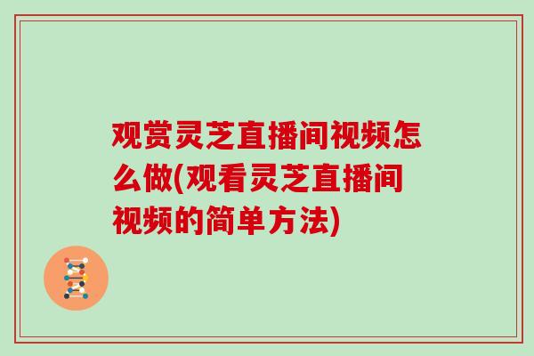观赏灵芝直播间视频怎么做(观看灵芝直播间视频的简单方法) 观赏灵芝直播间视频怎么做(观看灵芝直播间视频的简单方法)
