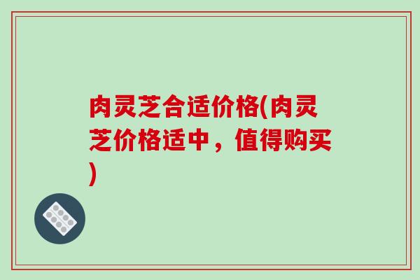 肉灵芝合适价格(肉灵芝价格适中,值得购买) 肉灵芝合适价格(肉灵芝价格适中,值得购买)