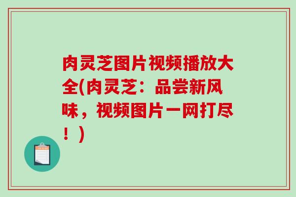 肉灵芝图片视频播放大全(肉灵芝:品尝新风味,视频图片一网打尽!) 肉灵芝图片视频播放大全(肉灵芝:品尝新风味,视频图片一网打尽!)