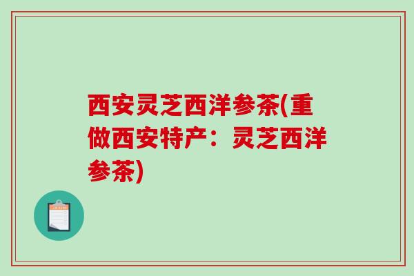 西安灵芝西洋参茶(重做西安特产:灵芝西洋参茶) 西安灵芝西洋参茶(重做西安特产:灵芝西洋参茶)