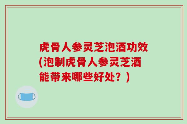 虎骨人参灵芝泡酒功效(泡制虎骨人参灵芝酒能带来哪些好处？)