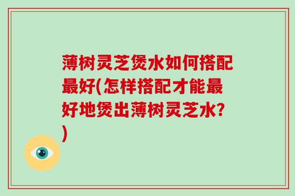 薄树灵芝煲水如何搭配最好(怎样搭配才能最好地煲出薄树灵芝水？)