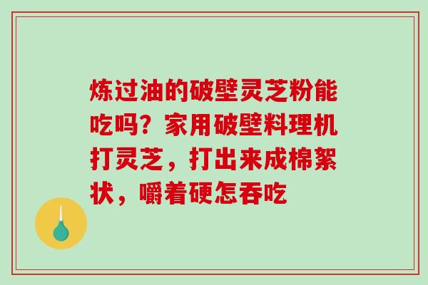 炼过油的破壁灵芝粉能吃吗?家用破壁料理机打灵芝,打出来成棉絮状,嚼着硬怎吞吃 炼过油的破壁灵芝粉能吃吗?家用破壁料理机打灵芝,打出来成棉絮状,嚼着硬怎吞吃