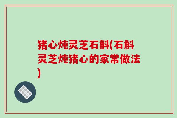 猪心炖灵芝石斛(石斛灵芝炖猪心的家常做法) 猪心炖灵芝石斛(石斛灵芝炖猪心的家常做法)