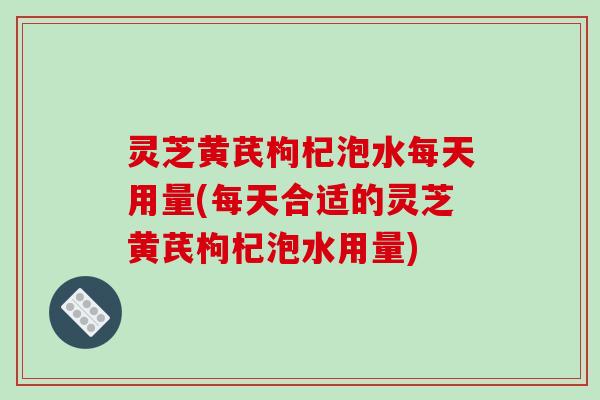 灵芝黄芪枸杞泡水每天用量(每天合适的灵芝黄芪枸杞泡水用量) 灵芝黄芪枸杞泡水每天用量(每天合适的灵芝黄芪枸杞泡水用量)