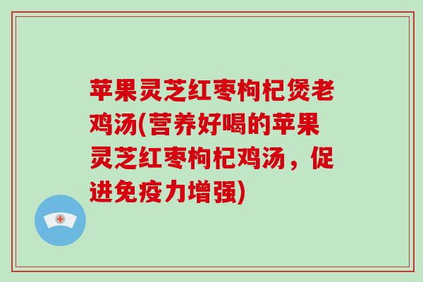 苹果灵芝红枣枸杞煲老鸡汤(营养好喝的苹果灵芝红枣枸杞鸡汤，促进免疫力增强)