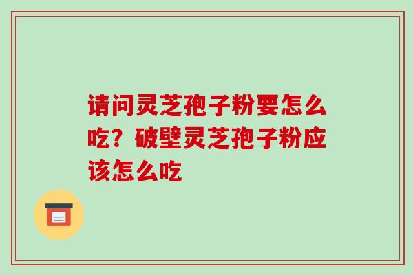 请问灵芝孢子粉要怎么吃?破壁灵芝孢子粉应该怎么吃 请问灵芝孢子粉要怎么吃?破壁灵芝孢子粉应该怎么吃