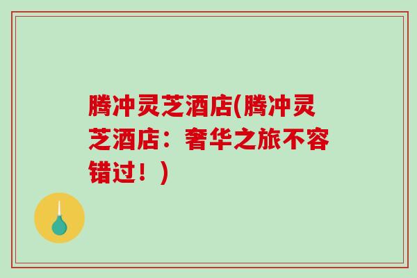 腾冲灵芝酒店(腾冲灵芝酒店:奢华之旅不容错过!) 腾冲灵芝酒店(腾冲灵芝酒店:奢华之旅不容错过!)