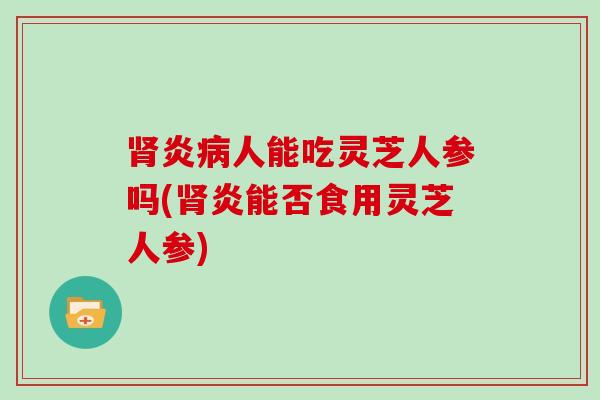 肾炎病人能吃灵芝人参吗(肾炎能否食用灵芝人参)