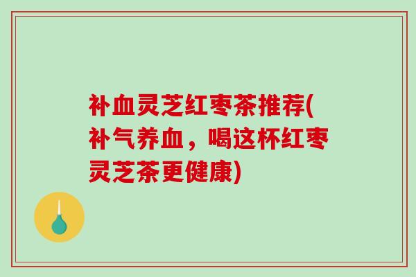 补灵芝红枣茶推荐(,喝这杯红枣灵芝茶更健康) 补灵芝红枣茶推荐(,喝这杯红枣灵芝茶更健康)