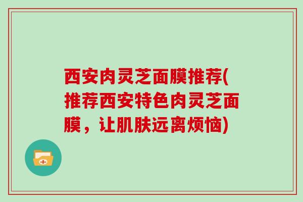 西安肉灵芝面膜推荐(推荐西安特色肉灵芝面膜,让远离烦恼) 西安肉灵芝面膜推荐(推荐西安特色肉灵芝面膜,让远离烦恼)