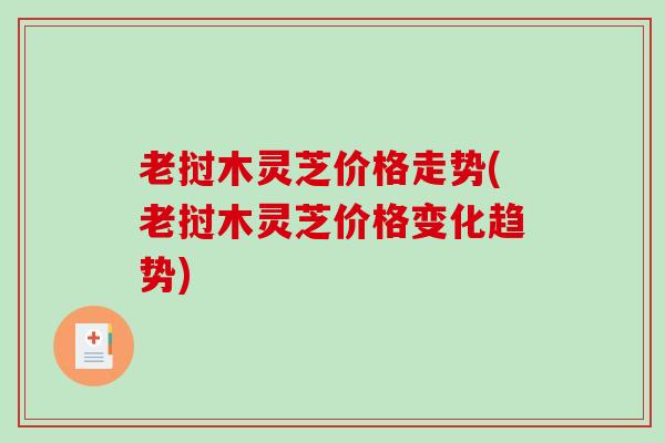 老挝木灵芝价格走势(老挝木灵芝价格变化趋势) 老挝木灵芝价格走势(老挝木灵芝价格变化趋势)