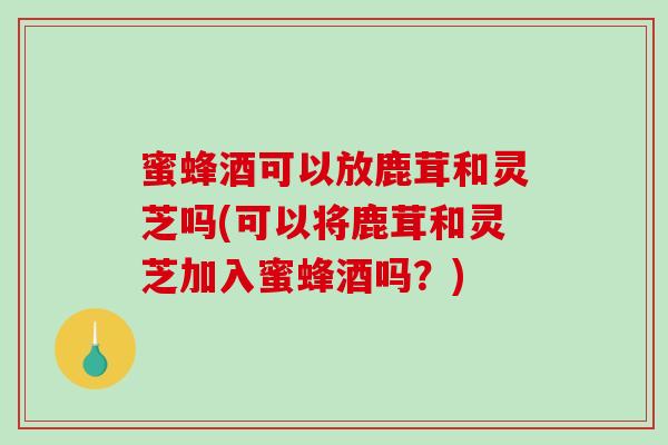 蜜蜂酒可以放鹿茸和灵芝吗(可以将鹿茸和灵芝加入蜜蜂酒吗？)