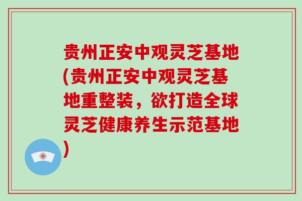 贵州正安中观灵芝基地(贵州正安中观灵芝基地重整装，欲打造全球灵芝健康养生示范基地)