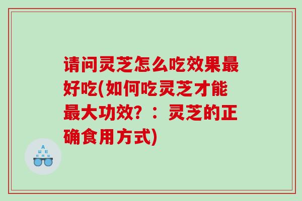 请问灵芝怎么吃效果好吃(如何吃灵芝才能大功效?:灵芝的正确食用方式) 请问灵芝怎么吃效果好吃(如何吃灵芝才能大功效?:灵芝的正确食用方式)