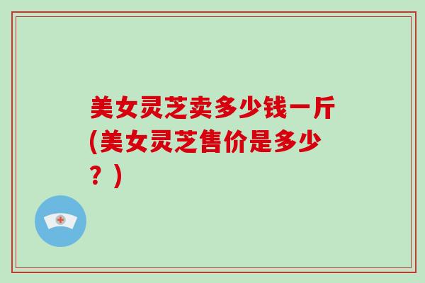 美女灵芝卖多少钱一斤(美女灵芝售价是多少？)