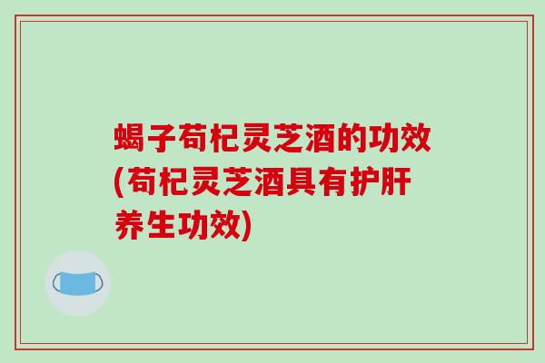 蝎子苟杞灵芝酒的功效(苟杞灵芝酒具有养生功效) 蝎子苟杞灵芝酒的功效(苟杞灵芝酒具有养生功效)