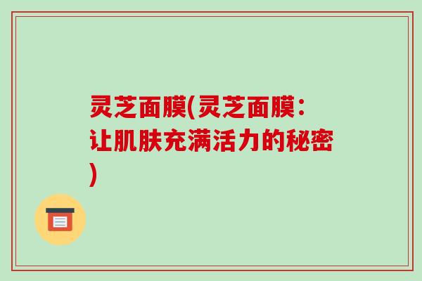 灵芝面膜(灵芝面膜:让充满活力的秘密) 灵芝面膜(灵芝面膜:让充满活力的秘密)
