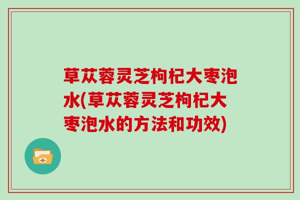 草苁蓉灵芝枸杞大枣泡水(草苁蓉灵芝枸杞大枣泡水的方法和功效)