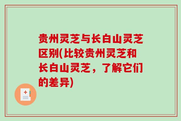 贵州灵芝与长白山灵芝区别(比较贵州灵芝和长白山灵芝,了解它们的差异) 贵州灵芝与长白山灵芝区别(比较贵州灵芝和长白山灵芝,了解它们的差异)