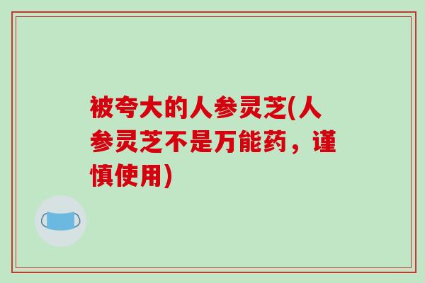 被夸大的人参灵芝(人参灵芝不是万能药，谨慎使用)
