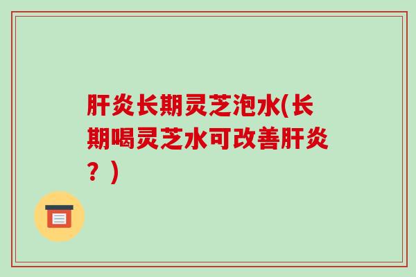 肝炎长期灵芝泡水(长期喝灵芝水可改善肝炎？)