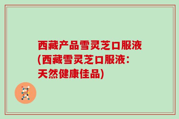 西藏产品雪灵芝口服液(西藏雪灵芝口服液:天然健康佳品) 西藏产品雪灵芝口服液(西藏雪灵芝口服液:天然健康佳品)