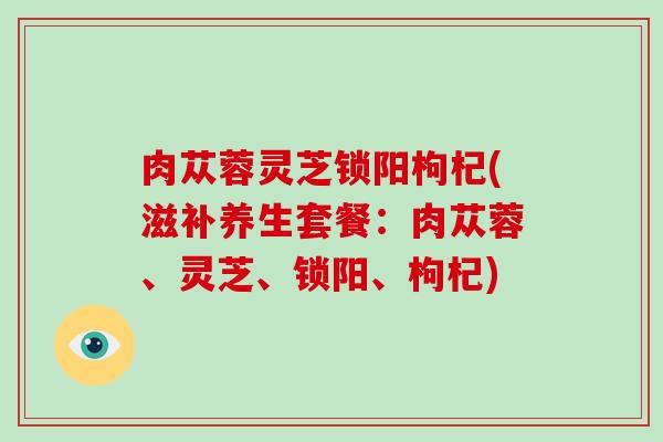 肉苁蓉灵芝锁阳枸杞(滋补养生套餐：肉苁蓉、灵芝、锁阳、枸杞)