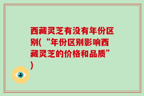 西藏灵芝有没有年份区别(“年份区别影响西藏灵芝的价格和品质”) 西藏灵芝有没有年份区别(“年份区别影响西藏灵芝的价格和品质”)