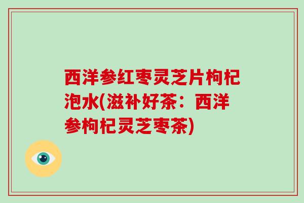 西洋参红枣灵芝片枸杞泡水(滋补好茶:西洋参枸杞灵芝枣茶) 西洋参红枣灵芝片枸杞泡水(滋补好茶:西洋参枸杞灵芝枣茶)