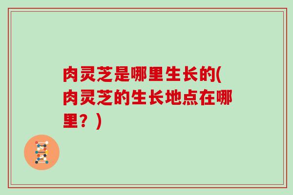 肉灵芝是哪里生长的(肉灵芝的生长地点在哪里?) 肉灵芝是哪里生长的(肉灵芝的生长地点在哪里?)