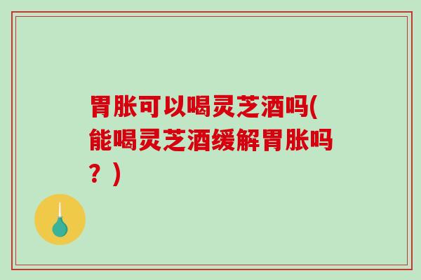 胃胀可以喝灵芝酒吗(能喝灵芝酒缓解胃胀吗？)