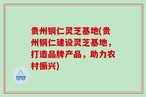 贵州铜仁灵芝基地(贵州铜仁建设灵芝基地，打造品牌产品，助力农村振兴)