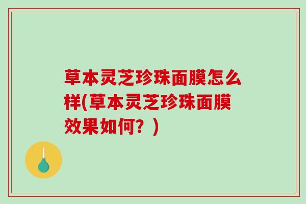 草本灵芝珍珠面膜怎么样(草本灵芝珍珠面膜效果如何?) 草本灵芝珍珠面膜怎么样(草本灵芝珍珠面膜效果如何?)