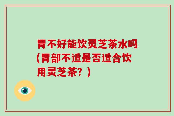 胃不好能饮灵芝茶水吗(胃部不适是否适合饮用灵芝茶？)
