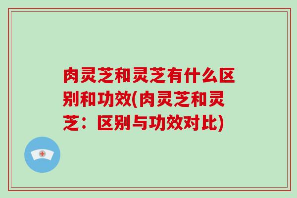 肉灵芝和灵芝有什么区别和功效(肉灵芝和灵芝：区别与功效对比)